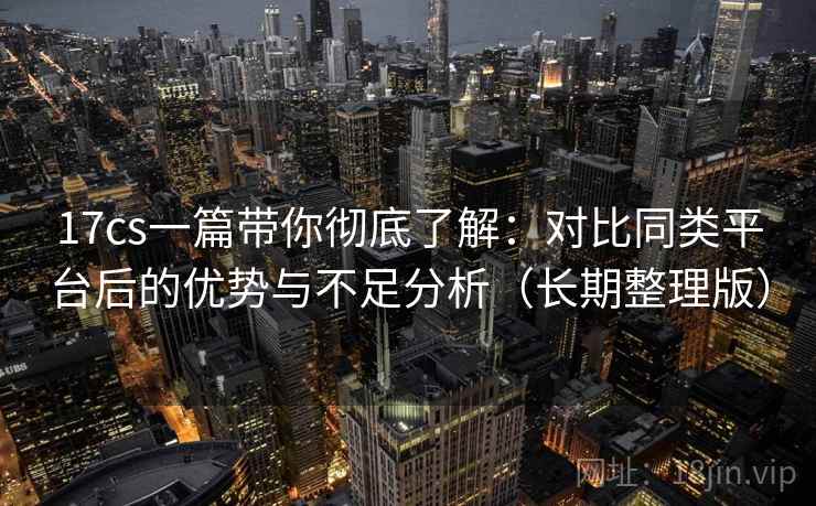 17cs一篇带你彻底了解:对比同类平台后的优势与不足分析(长期整理版) 17cs一篇带你彻底了解:对比同类平台后的优势与不足分析(长期整理版)