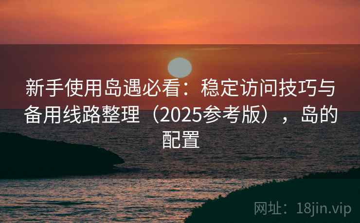 新手使用岛遇必看:稳定访问技巧与备用线路整理(2025参考版),岛的配置 新手使用岛遇必看:稳定访问技巧与备用线路整理(2025参考版),岛的配置