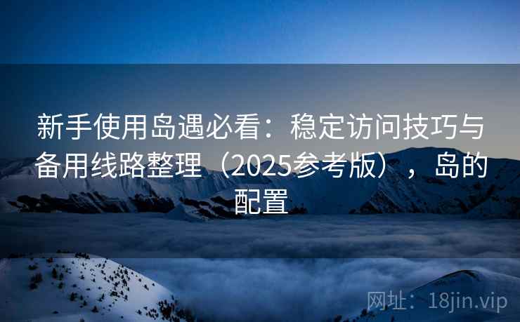 新手使用岛遇必看:稳定访问技巧与备用线路整理(2025参考版),岛的配置 新手使用岛遇必看:稳定访问技巧与备用线路整理(2025参考版),岛的配置