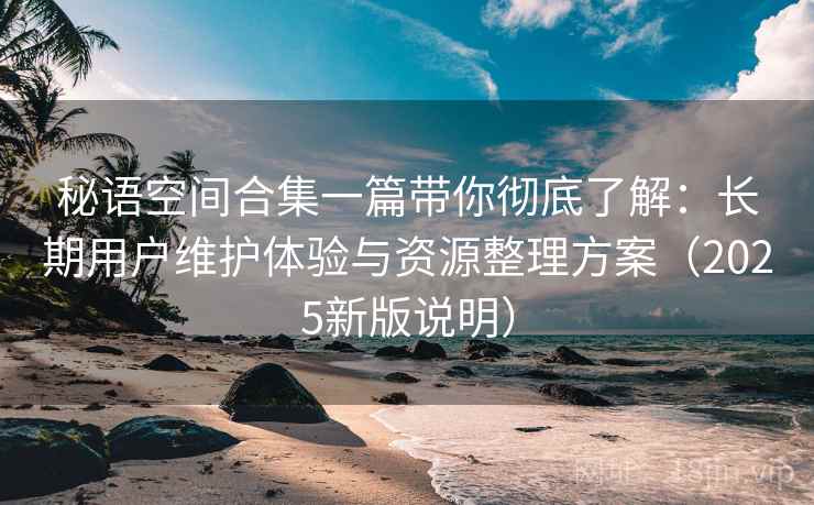 秘语空间合集一篇带你彻底了解:长期用户维护体验与资源整理方案(2025新版说明) 秘语空间合集一篇带你彻底了解:长期用户维护体验与资源整理方案(2025新版说明)