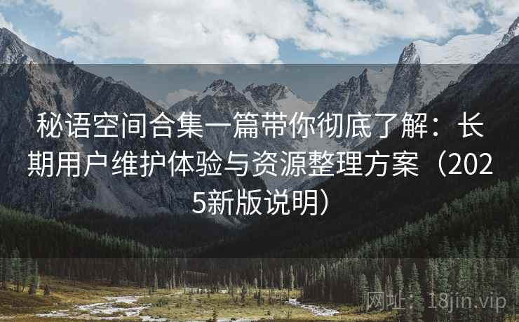 秘语空间合集一篇带你彻底了解:长期用户维护体验与资源整理方案(2025新版说明) 秘语空间合集一篇带你彻底了解:长期用户维护体验与资源整理方案(2025新版说明)