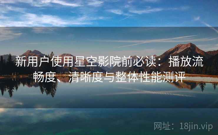 新用户使用星空影院前必读：播放流畅度、清晰度与整体性能测评