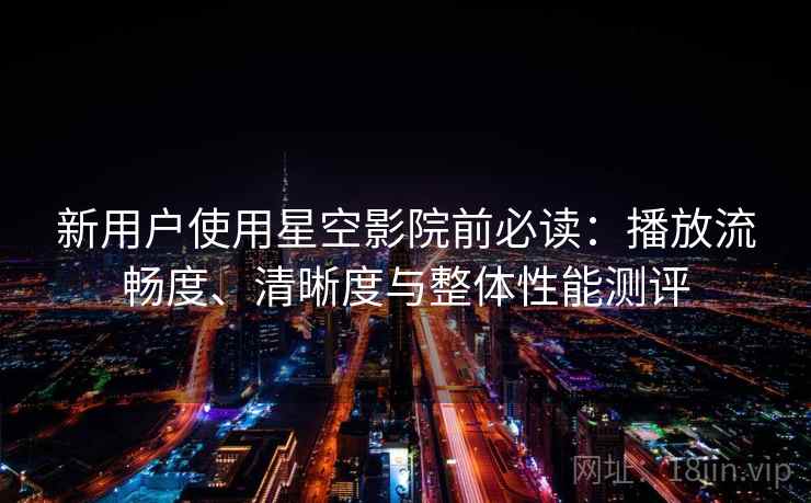 新用户使用星空影院前必读：播放流畅度、清晰度与整体性能测评