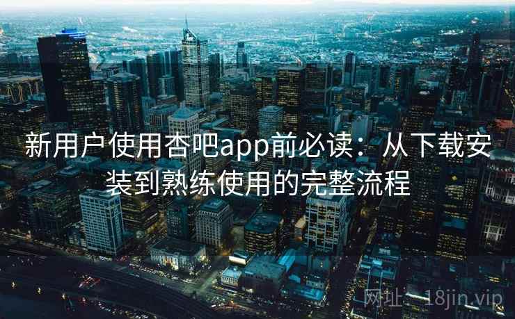 新用户使用杏吧app前必读:从下载安装到熟练使用的完整流程 新用户使用杏吧app前必读:从下载安装到熟练使用的完整流程