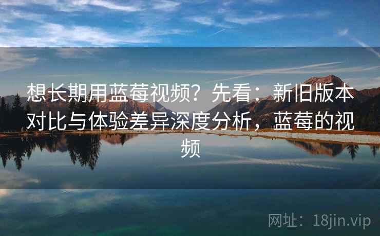想长期用蓝莓视频？先看：新旧版本对比与体验差异深度分析，蓝莓的视频