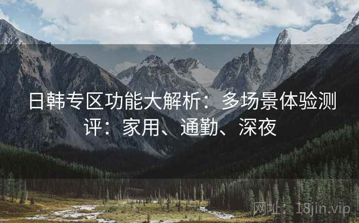 日韩专区功能大解析:多场景体验测评:家用、通勤、深夜 日韩专区功能大解析:多场景体验测评:家用、通勤、深夜