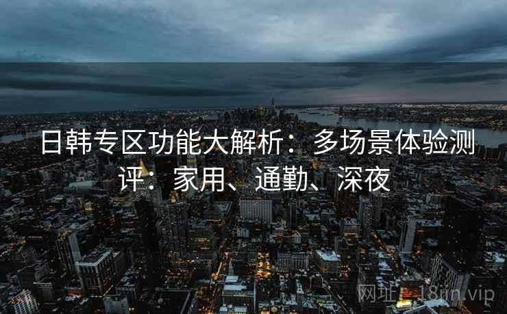 日韩专区功能大解析:多场景体验测评:家用、通勤、深夜 日韩专区功能大解析:多场景体验测评:家用、通勤、深夜