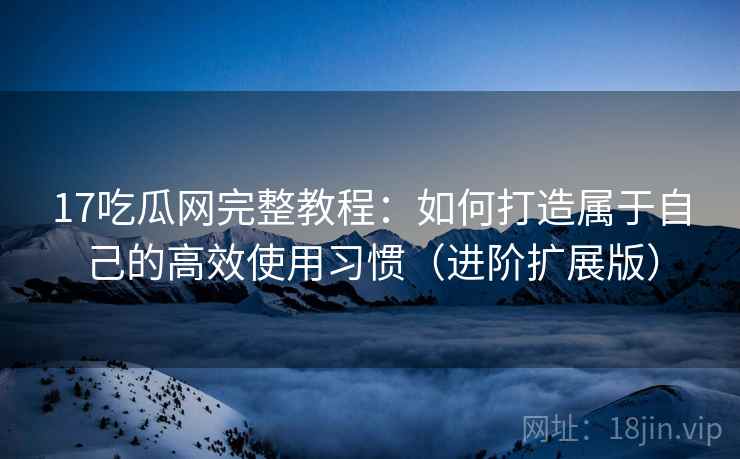 17吃瓜网完整教程：如何打造属于自己的高效使用习惯（进阶扩展版）