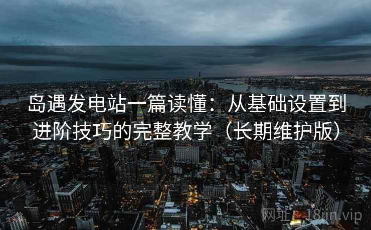 岛遇发电站一篇读懂：从基础设置到进阶技巧的完整教学（长期维护版）