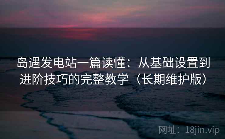 岛遇发电站一篇读懂：从基础设置到进阶技巧的完整教学（长期维护版）