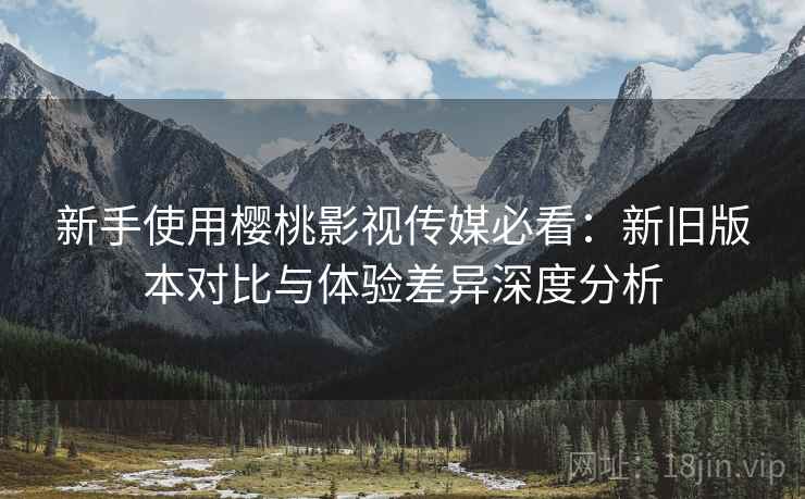 新手使用樱桃影视传媒必看:新旧版本对比与体验差异深度分析 新手使用樱桃影视传媒必看:新旧版本对比与体验差异深度分析