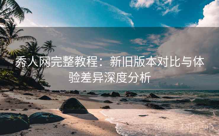 秀人网完整教程:新旧版本对比与体验差异深度分析 秀人网完整教程:新旧版本对比与体验差异深度分析