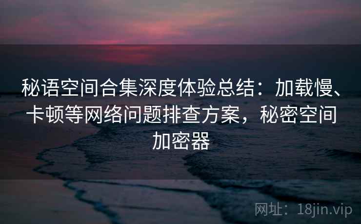 秘语空间合集深度体验总结:加载慢、卡顿等网络问题排查方案,秘密空间加密器 秘语空间合集深度体验总结:加载慢、卡顿等网络问题排查方案,秘密空间加密器