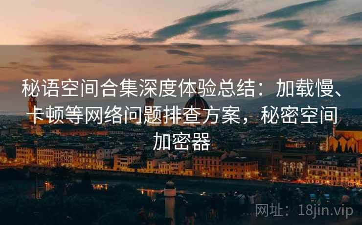 秘语空间合集深度体验总结:加载慢、卡顿等网络问题排查方案,秘密空间加密器 秘语空间合集深度体验总结:加载慢、卡顿等网络问题排查方案,秘密空间加密器