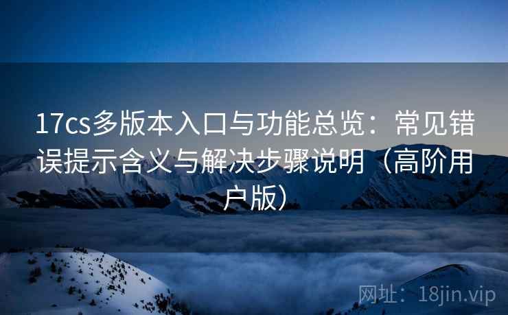 17cs多版本入口与功能总览:常见错误提示含义与解决步骤说明(高阶用户版) 17cs多版本入口与功能总览:常见错误提示含义与解决步骤说明(高阶用户版)