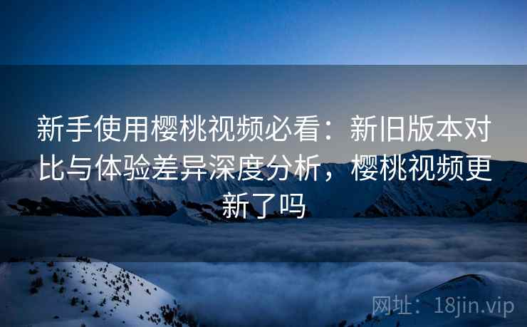 新手使用樱桃视频必看：新旧版本对比与体验差异深度分析，樱桃视频更新了吗
