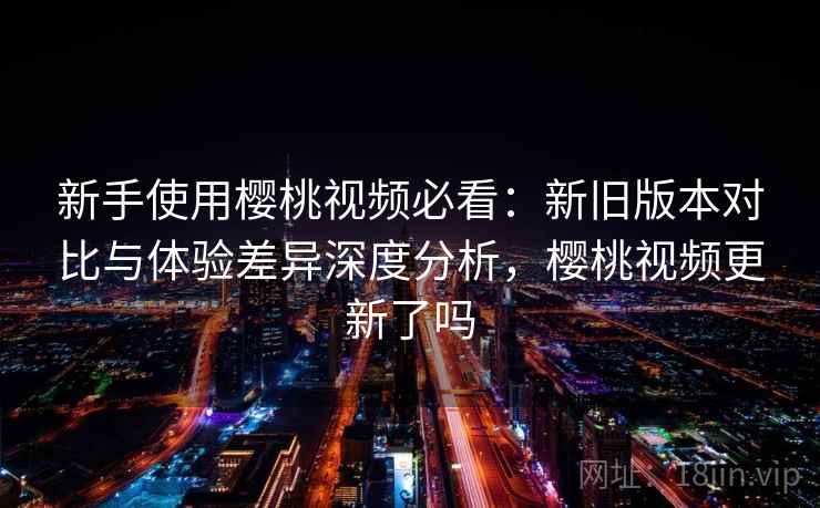 新手使用樱桃视频必看：新旧版本对比与体验差异深度分析，樱桃视频更新了吗