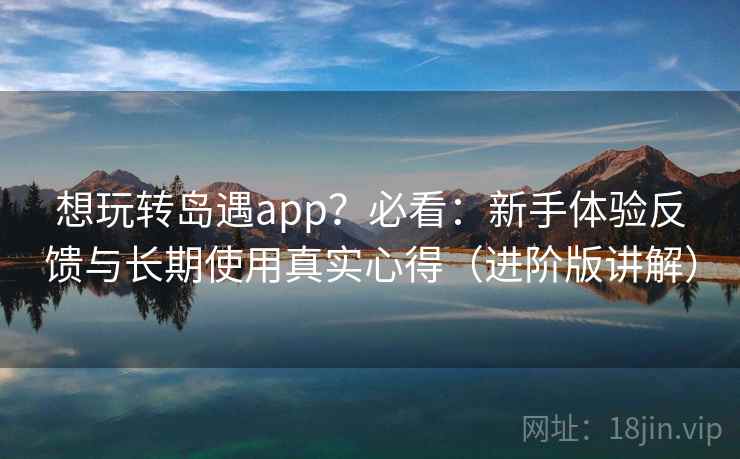 想玩转岛遇app？必看：新手体验反馈与长期使用真实心得（进阶版讲解）