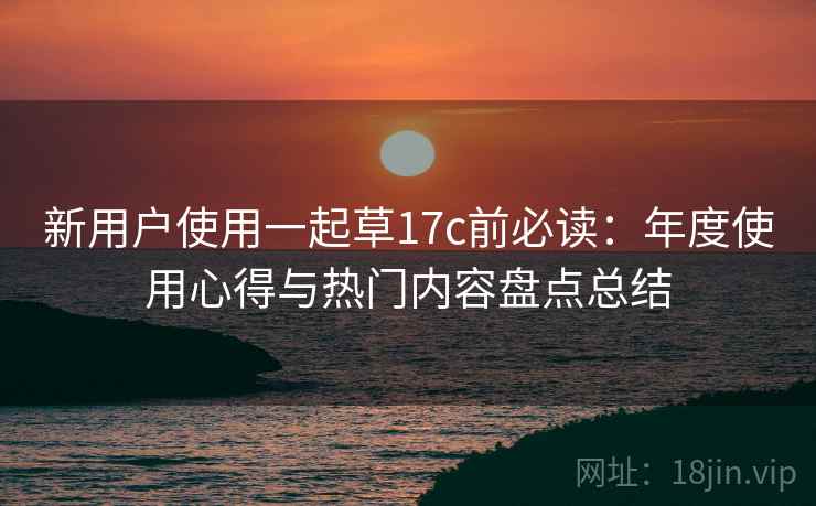 新用户使用一起草17c前必读：年度使用心得与热门内容盘点总结
