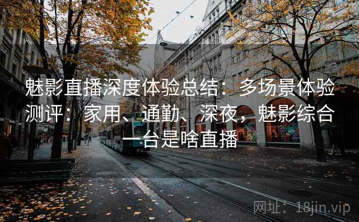 魅影直播深度体验总结：多场景体验测评：家用、通勤、深夜，魅影综合一台是啥直播