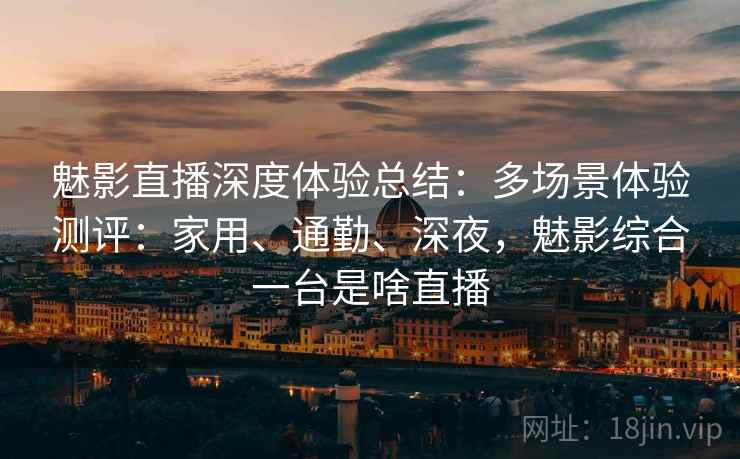 魅影直播深度体验总结：多场景体验测评：家用、通勤、深夜，魅影综合一台是啥直播