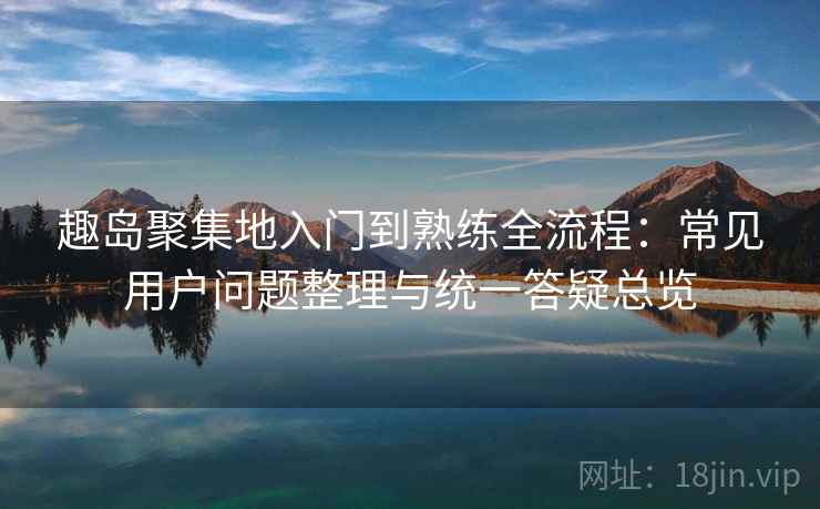 趣岛聚集地入门到熟练全流程：常见用户问题整理与统一答疑总览