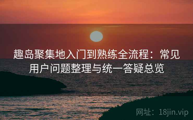 趣岛聚集地入门到熟练全流程：常见用户问题整理与统一答疑总览