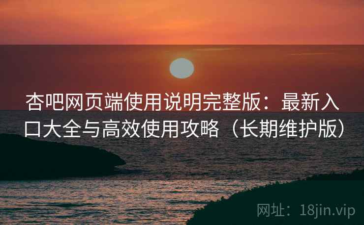杏吧网页端使用说明完整版：最新入口大全与高效使用攻略（长期维护版）