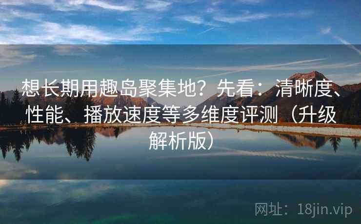 想长期用趣岛聚集地？先看：清晰度、性能、播放速度等多维度评测（升级解析版）