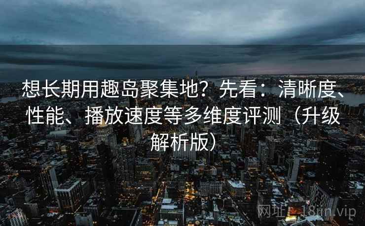 想长期用趣岛聚集地？先看：清晰度、性能、播放速度等多维度评测（升级解析版）