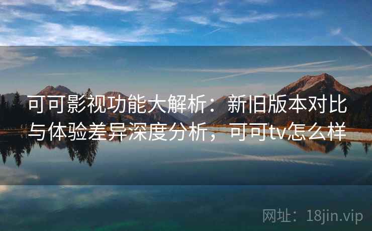 可可影视功能大解析：新旧版本对比与体验差异深度分析，可可tv怎么样