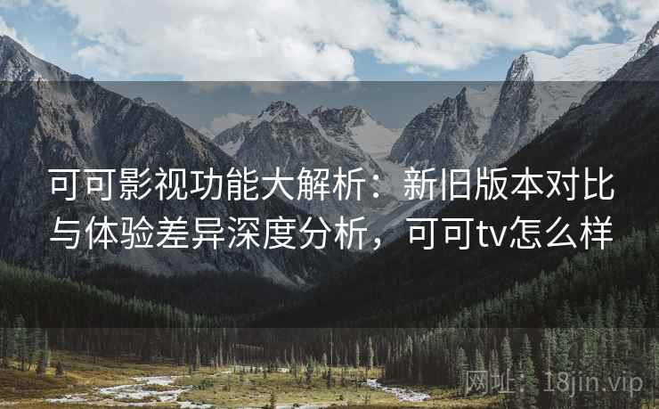 可可影视功能大解析：新旧版本对比与体验差异深度分析，可可tv怎么样