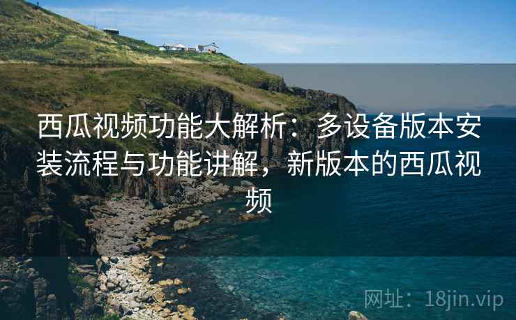 西瓜视频功能大解析:多设备版本安装流程与功能讲解,新版本的西瓜视频 西瓜视频功能大解析:多设备版本安装流程与功能讲解,新版本的西瓜视频
