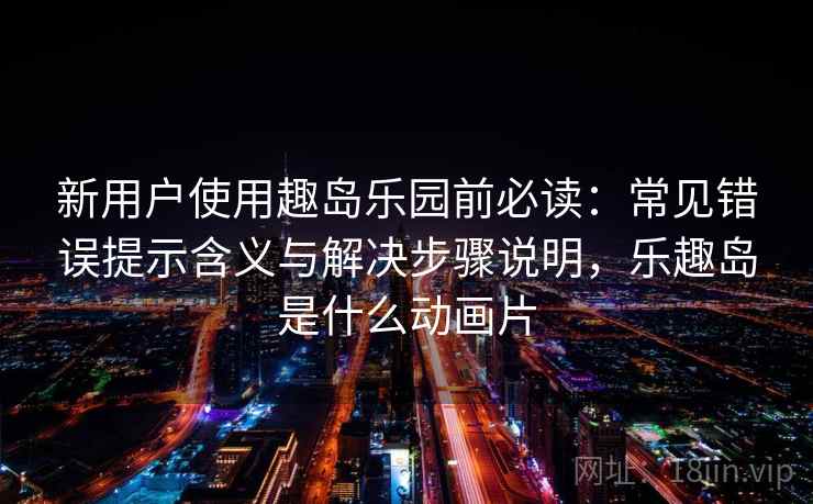 新用户使用趣岛乐园前必读：常见错误提示含义与解决步骤说明，乐趣岛是什么动画片