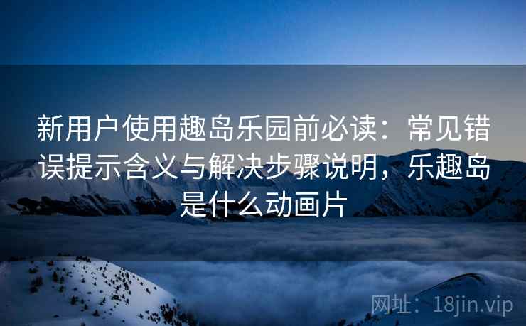 新用户使用趣岛乐园前必读：常见错误提示含义与解决步骤说明，乐趣岛是什么动画片