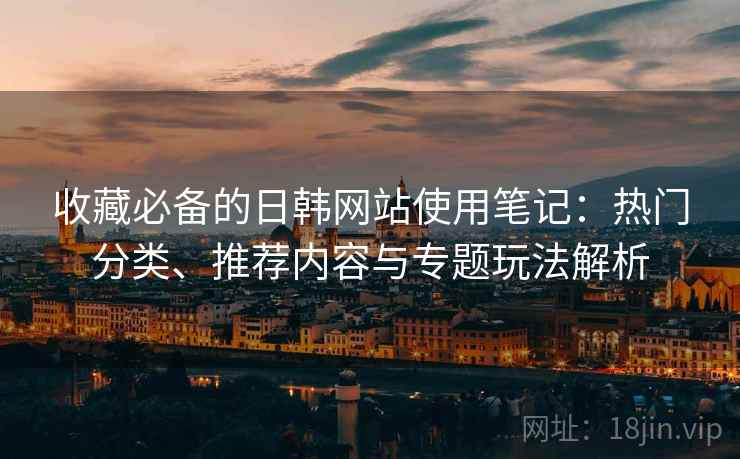 收藏必备的日韩网站使用笔记:热门分类、推荐内容与专题玩法解析 收藏必备的日韩网站使用笔记:热门分类、推荐内容与专题玩法解析