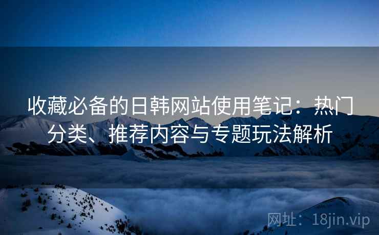 收藏必备的日韩网站使用笔记:热门分类、推荐内容与专题玩法解析 收藏必备的日韩网站使用笔记:热门分类、推荐内容与专题玩法解析