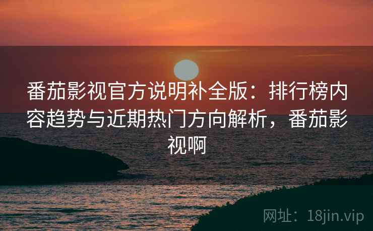 番茄影视官方说明补全版：排行榜内容趋势与近期热门方向解析，番茄影视啊