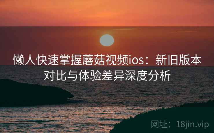 懒人快速掌握蘑菇视频ios:新旧版本对比与体验差异深度分析 懒人快速掌握蘑菇视频ios:新旧版本对比与体验差异深度分析