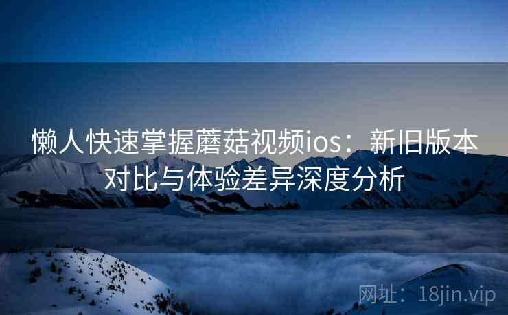 懒人快速掌握蘑菇视频ios:新旧版本对比与体验差异深度分析 懒人快速掌握蘑菇视频ios:新旧版本对比与体验差异深度分析