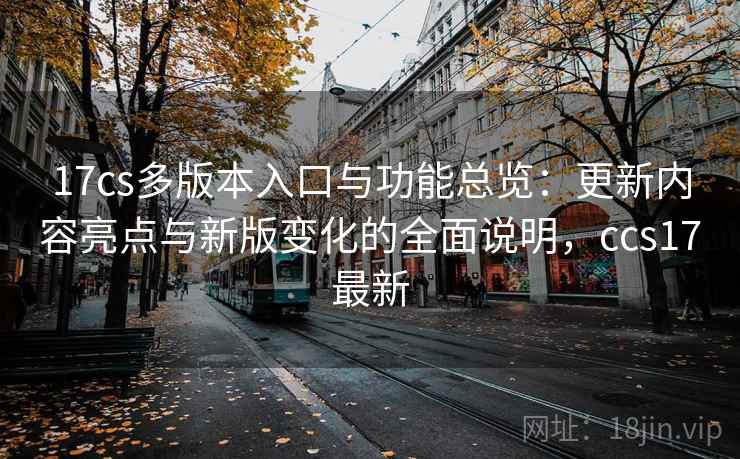 17cs多版本入口与功能总览:更新内容亮点与新版变化的全面说明,ccs17最新 17cs多版本入口与功能总览:更新内容亮点与新版变化的全面说明,ccs17最新