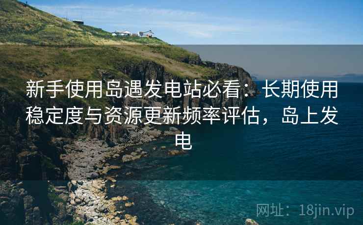 新手使用岛遇发电站必看:长期使用稳定度与资源更新频率评估,岛上发电 新手使用岛遇发电站必看:长期使用稳定度与资源更新频率评估,岛上发电