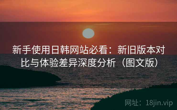 新手使用日韩网站必看:新旧版本对比与体验差异深度分析(图文版) 新手使用日韩网站必看:新旧版本对比与体验差异深度分析(图文版)