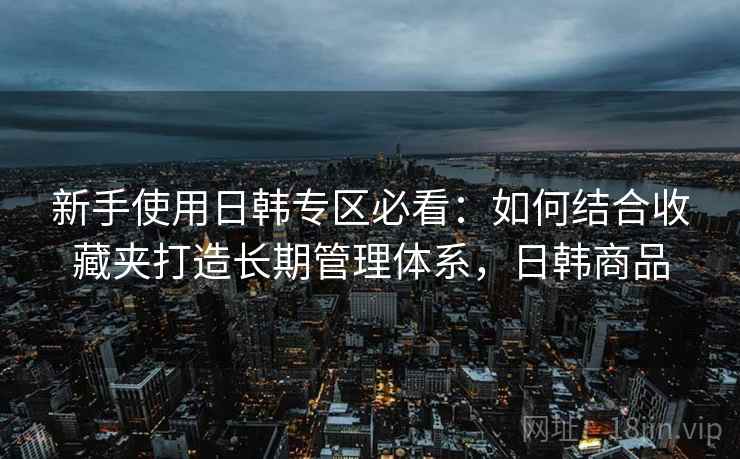 新手使用日韩专区必看:如何结合收藏夹打造长期管理体系,日韩商品 新手使用日韩专区必看:如何结合收藏夹打造长期管理体系,日韩商品